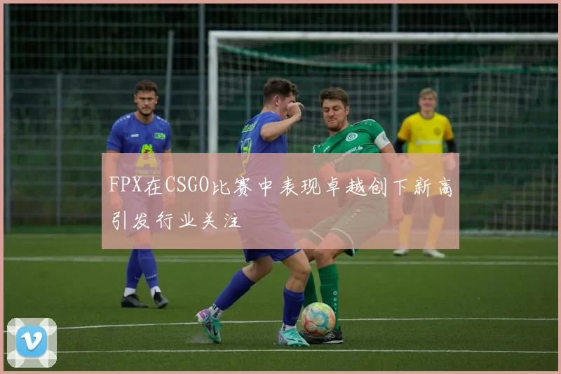 FPX在CSGO比赛中表现卓越创下新高引发行业关注