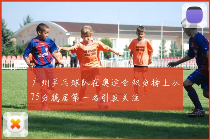 广州乒乓球队在奥运会积分榜上以75分稳居第一名引发关注