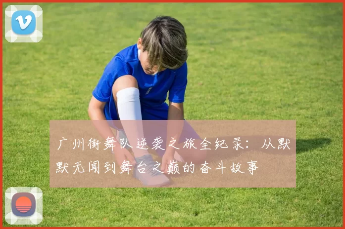 广州街舞队逆袭之旅全纪录：从默默无闻到舞台之巅的奋斗故事