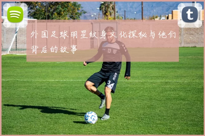 外国足球明星纹身文化探秘与他们背后的故事