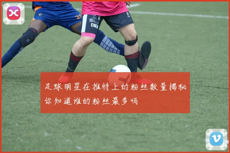 足球明星在推特上的粉丝数量揭秘你知道谁的粉丝最多吗