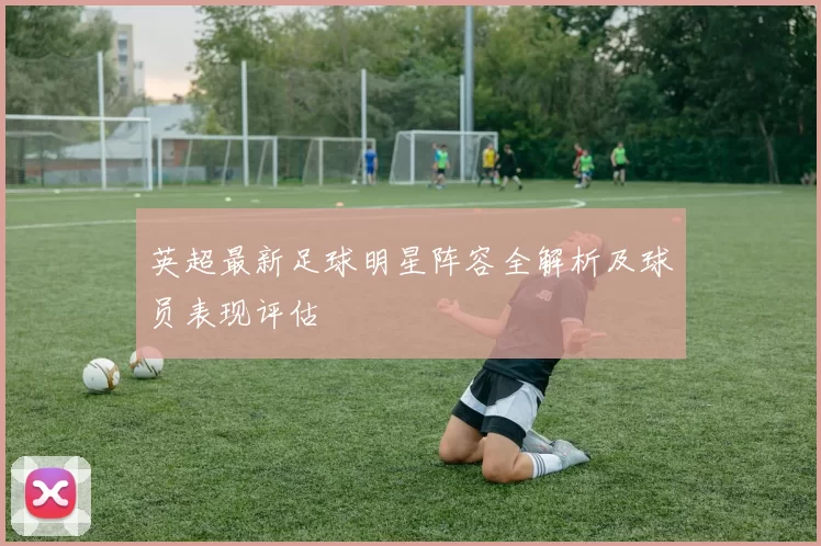 英超最新足球明星阵容全解析及球员表现评估