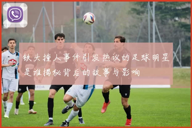 铁头撞人事件引发热议的足球明星是谁揭秘背后的故事与影响
