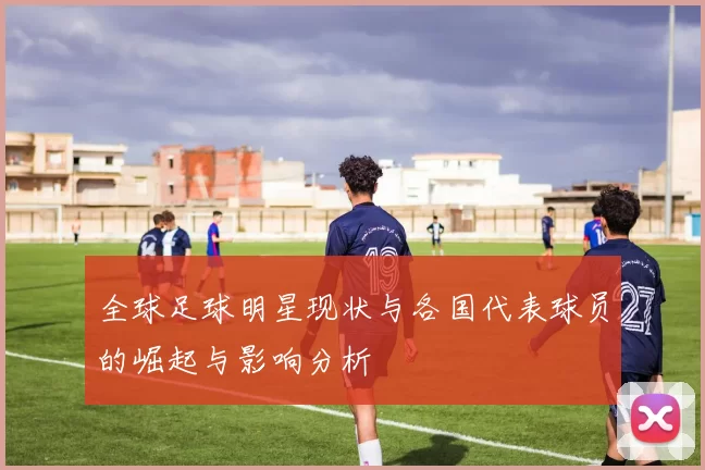 全球足球明星现状与各国代表球员的崛起与影响分析