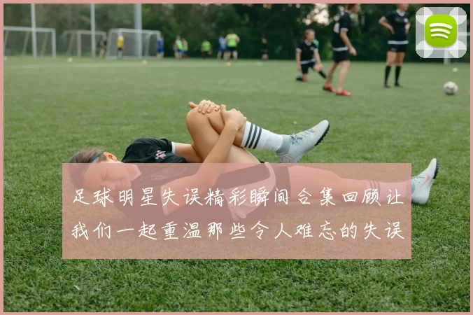 足球明星失误精彩瞬间合集回顾让我们一起重温那些令人难忘的失误时刻
