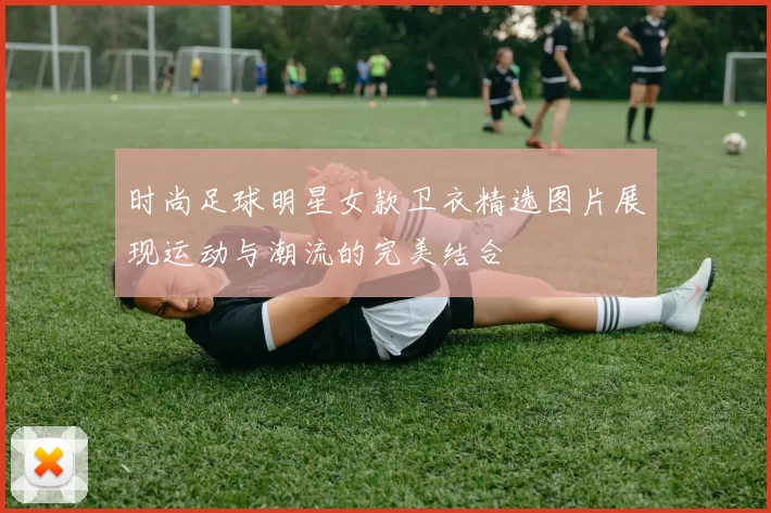 时尚足球明星女款卫衣精选图片展现运动与潮流的完美结合
