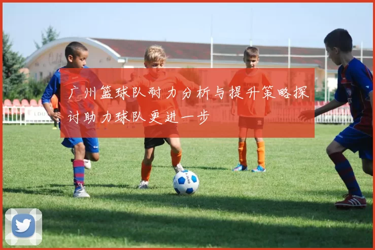 广州篮球队耐力分析与提升策略探讨助力球队更进一步