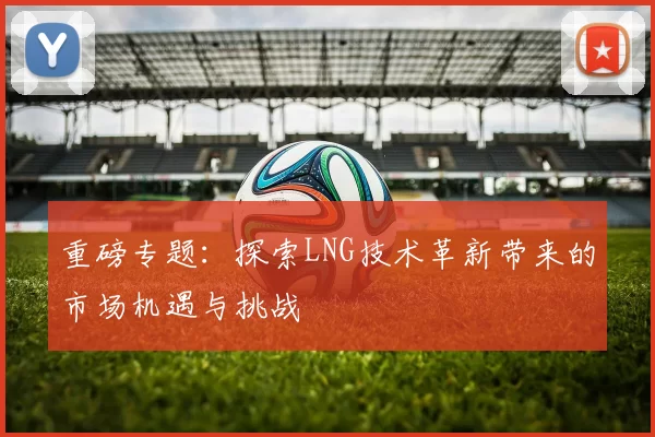 重磅专题：探索LNG技术革新带来的市场机遇与挑战
