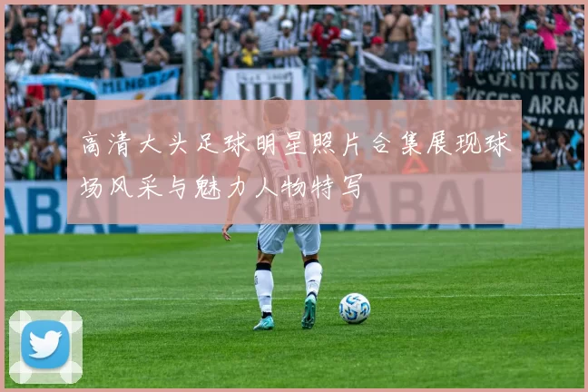 高清大头足球明星照片合集展现球场风采与魅力人物特写