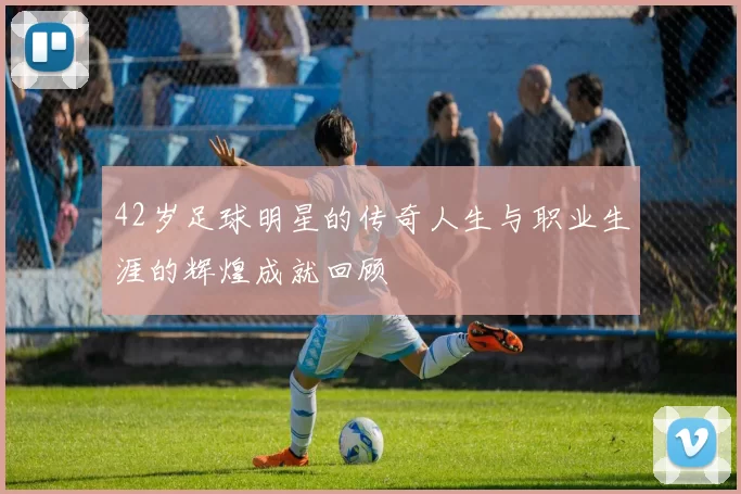 42岁足球明星的传奇人生与职业生涯的辉煌成就回顾