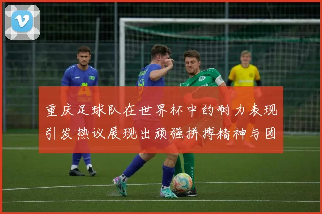 重庆足球队在世界杯中的耐力表现引发热议展现出顽强拼搏精神与团队合作能力