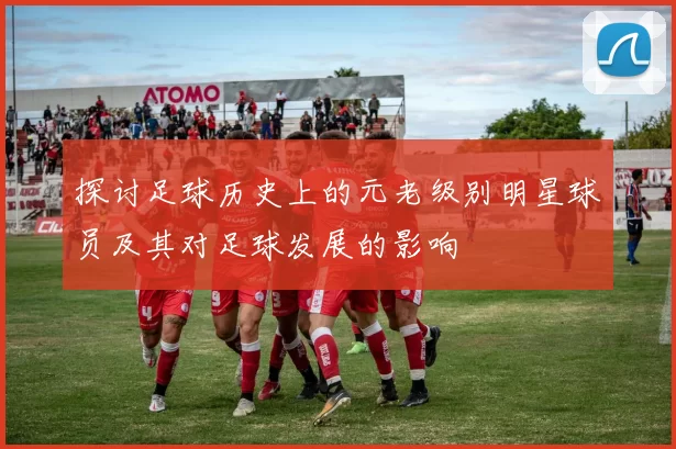 探讨足球历史上的元老级别明星球员及其对足球发展的影响