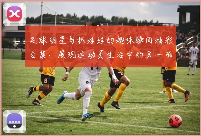 足球明星与抓娃娃的趣味瞬间精彩合集，展现运动员生活中的另一面