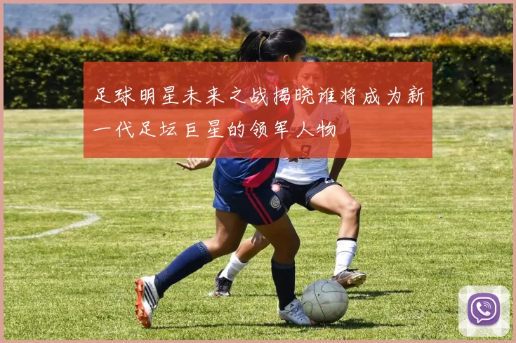 足球明星未来之战揭晓谁将成为新一代足坛巨星的领军人物