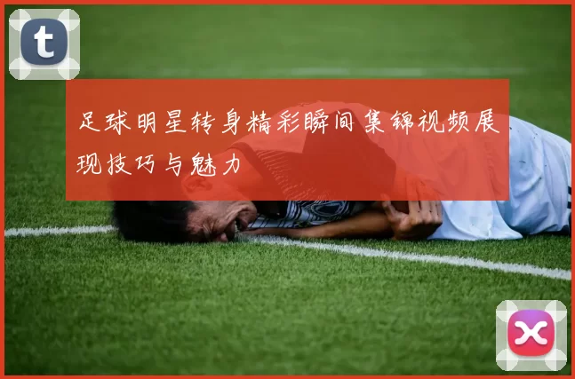 足球明星转身精彩瞬间集锦视频展现技巧与魅力