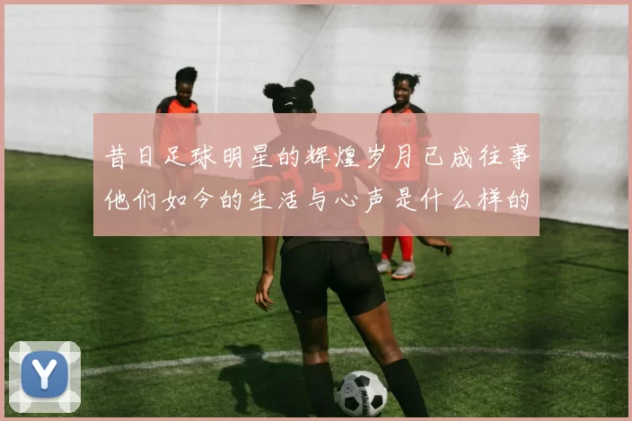 昔日足球明星的辉煌岁月已成往事他们如今的生活与心声是什么样的
