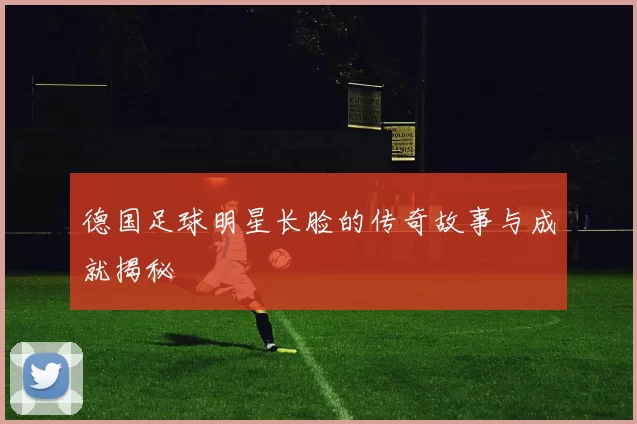 德国足球明星长脸的传奇故事与成就揭秘