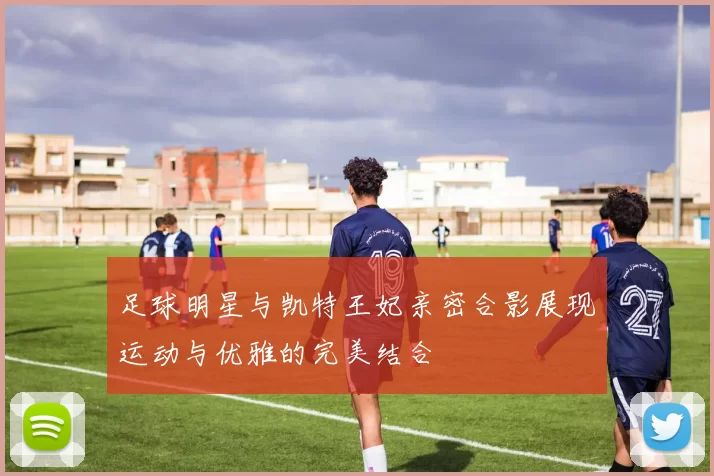 足球明星与凯特王妃亲密合影展现运动与优雅的完美结合