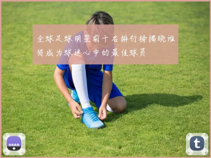 全球足球明星前十名排行榜揭晓谁将成为球迷心中的最佳球员